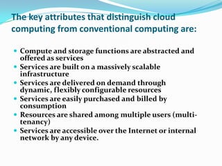 The key attributes that distinguish cloud computing from conventional computing are:Compute and storage functions are abstracted and offered as servicesServices are built on a massively scalable infrastructureServices are delivered on demand through dynamic, flexibly configurable resourcesServices are easily purchased and billed by consumptionResources are shared among multiple users (multi-tenancy)Services are accessible over the Internet or internal network by any device.