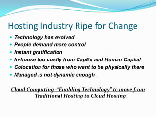 Hosting Industry Ripe for ChangeTechnology has evolvedPeople demand more controlInstant gratificationIn-house too costly from CapEx and Human CapitalColocation for those who want to be physically thereManaged is not dynamic enoughCloud Computing -“Enabling Technology” to move from Traditional Hosting to Cloud Hosting
