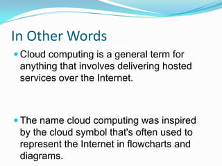 In Other WordsCloud computing is a general term for anything that involves delivering hosted services over the Internet.The name cloud computing was inspired by the cloud symbol that's often used to represent the Internet in flowcharts and diagrams.