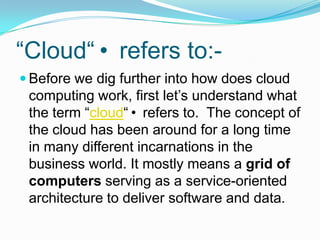 “Cloud“ refers to:-Before we dig further into how does cloud computing work, first let’s understand what the term “cloud“ refers to.  The concept of the cloud has been around for a long time in many different incarnations in the business world. It mostly means a grid of computers serving as a service-oriented architecture to deliver software and data.