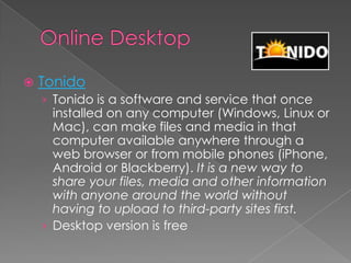    Tonido
    › Tonido is a software and service that once
      installed on any computer (Windows, Linux or
      Mac), can make files and media in that
      computer available anywhere through a
      web browser or from mobile phones (iPhone,
      Android or Blackberry). It is a new way to
      share your files, media and other information
      with anyone around the world without
      having to upload to third-party sites first.
    › Desktop version is free
 