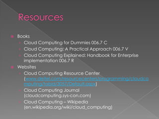    Books
     › Cloud Computing for Dummies 006.7 C
     › Cloud Computing: A Practical Approach 006.7 V
     › Cloud Computing Explained: Handbook for Enterprise
       implementation 006.7 R
   Websites
     › Cloud Computing Resource Center
       (www.deitel.com/resourcecenters/programming/cloudco
       mputing/tabid/3057/Default.aspx)
     › Cloud Computing Journal
       (cloudcomputing.sys-con.com)
     › Cloud Computing – Wikipedia
       (en.wikipedia.org/wiki/cloud_computing)
 