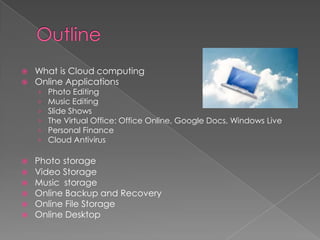    What is Cloud computing
   Online Applications
    ›   Photo Editing
    ›   Music Editing
    ›   Slide Shows
    ›   The Virtual Office: Office Online, Google Docs, Windows Live
    ›   Personal Finance
    ›   Cloud Antivirus

   Photo storage
   Video Storage
   Music storage
   Online Backup and Recovery
   Online File Storage
   Online Desktop
 