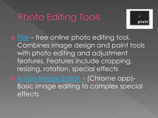  Pixlr – free online photo editing tool.
  Combines image design and paint tools
  with photo editing and adjustment
  features. Features include cropping,
  resizing, rotation, special effects
 Aviary Image Editor - (Chrome app)-
  Basic image editing to complex special
  effects
 
