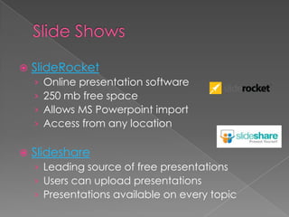    SlideRocket
    ›   Online presentation software
    ›   250 mb free space
    ›   Allows MS Powerpoint import
    ›   Access from any location

   Slideshare
    › Leading source of free presentations
    › Users can upload presentations
    › Presentations available on every topic
 