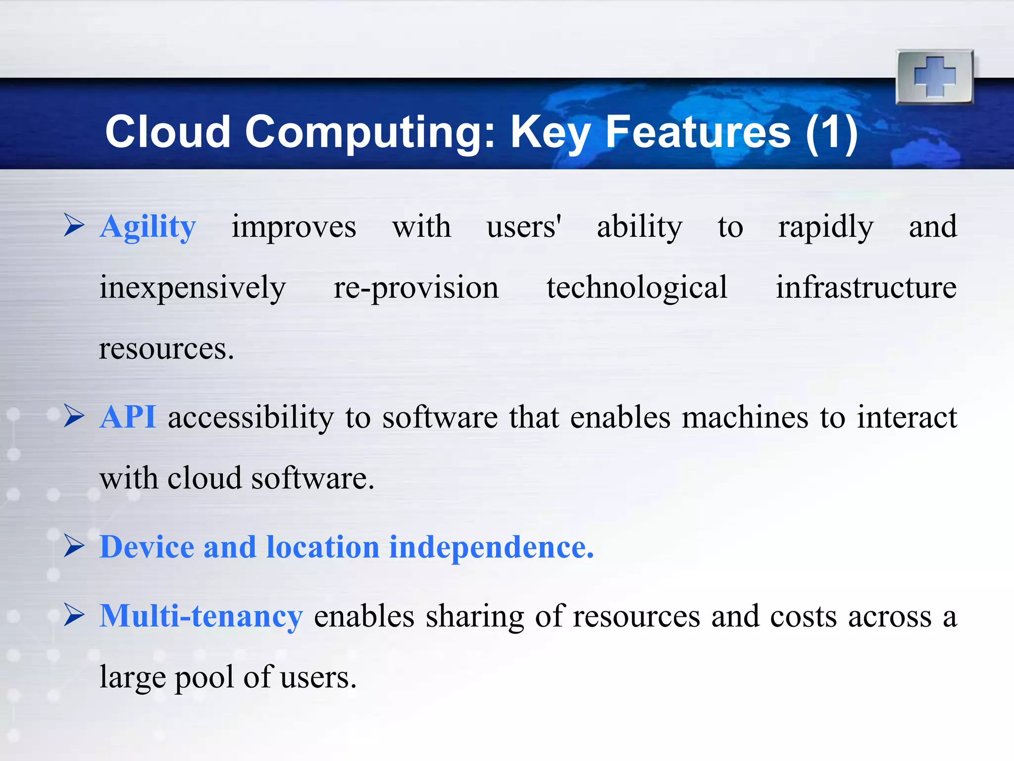 Cloud Computing: Key Features (1)
 Agility   improves     with   users'   ability   to   rapidly   and
  inexpensively     re-provision    technological       infrastructure
  resources.

 API accessibility to software that enables machines to interact
  with cloud software.

 Device and location independence.

 Multi-tenancy enables sharing of resources and costs across a
  large pool of users.
 