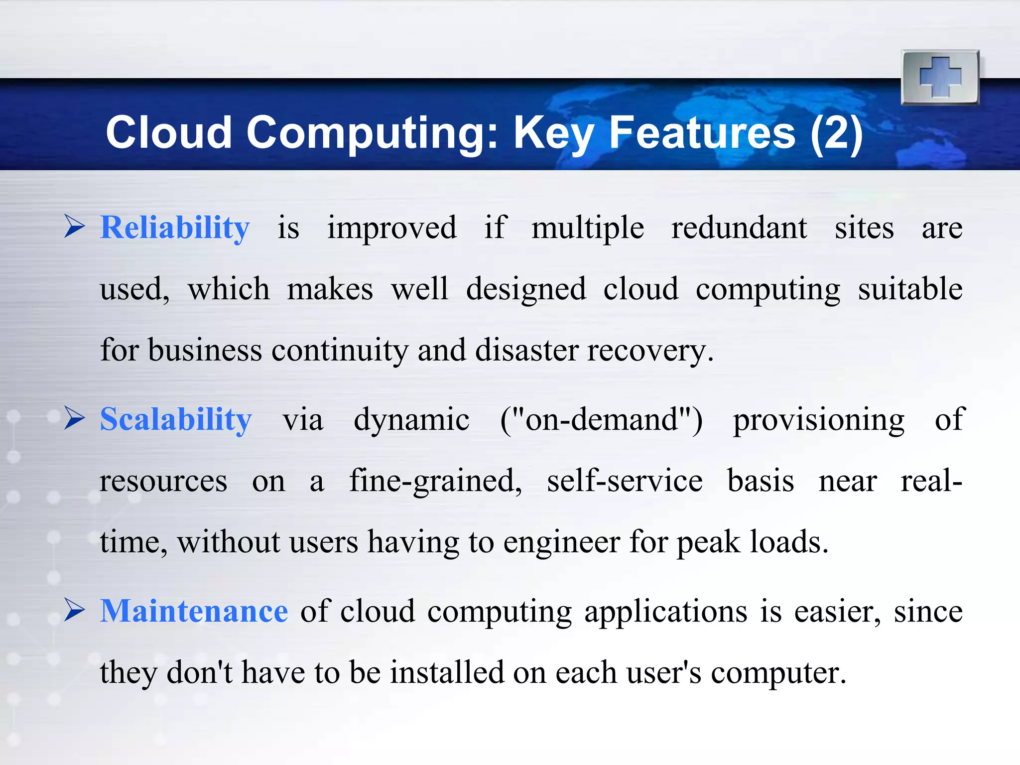 Cloud Computing: Key Features (2)
 Reliability is improved if multiple redundant sites are
  used, which makes well designed cloud computing suitable
  for business continuity and disaster recovery.

 Scalability via dynamic ("on-demand") provisioning of
  resources on a fine-grained, self-service basis near real-
  time, without users having to engineer for peak loads.

 Maintenance of cloud computing applications is easier, since
  they don't have to be installed on each user's computer.
 