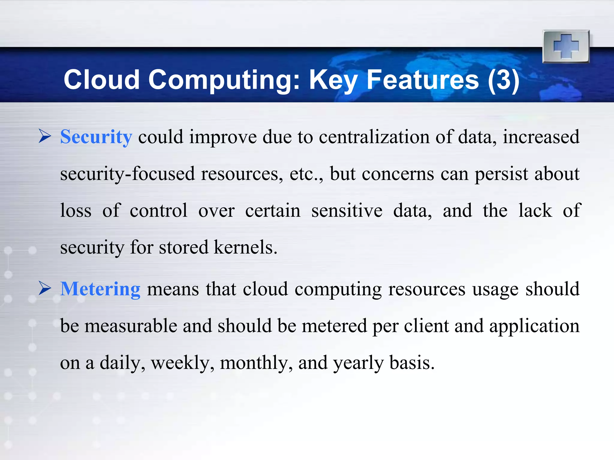Cloud Computing: Key Features (3)
 Security could improve due to centralization of data, increased
  security-focused resources, etc., but concerns can persist about
  loss of control over certain sensitive data, and the lack of
  security for stored kernels.

 Metering means that cloud computing resources usage should
  be measurable and should be metered per client and application
  on a daily, weekly, monthly, and yearly basis.
 