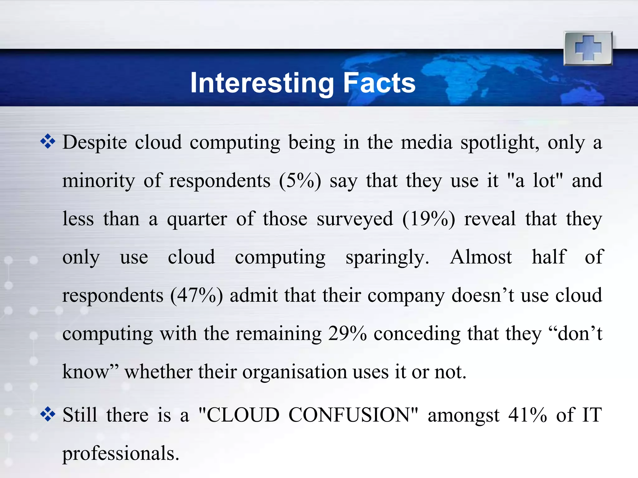 Interesting Facts
 Despite cloud computing being in the media spotlight, only a
  minority of respondents (5%) say that they use it "a lot" and
  less than a quarter of those surveyed (19%) reveal that they
  only use cloud computing sparingly. Almost half of
  respondents (47%) admit that their company doesn‟t use cloud
  computing with the remaining 29% conceding that they “don‟t
  know” whether their organisation uses it or not.

 Still there is a "CLOUD CONFUSION" amongst 41% of IT
  professionals.
 