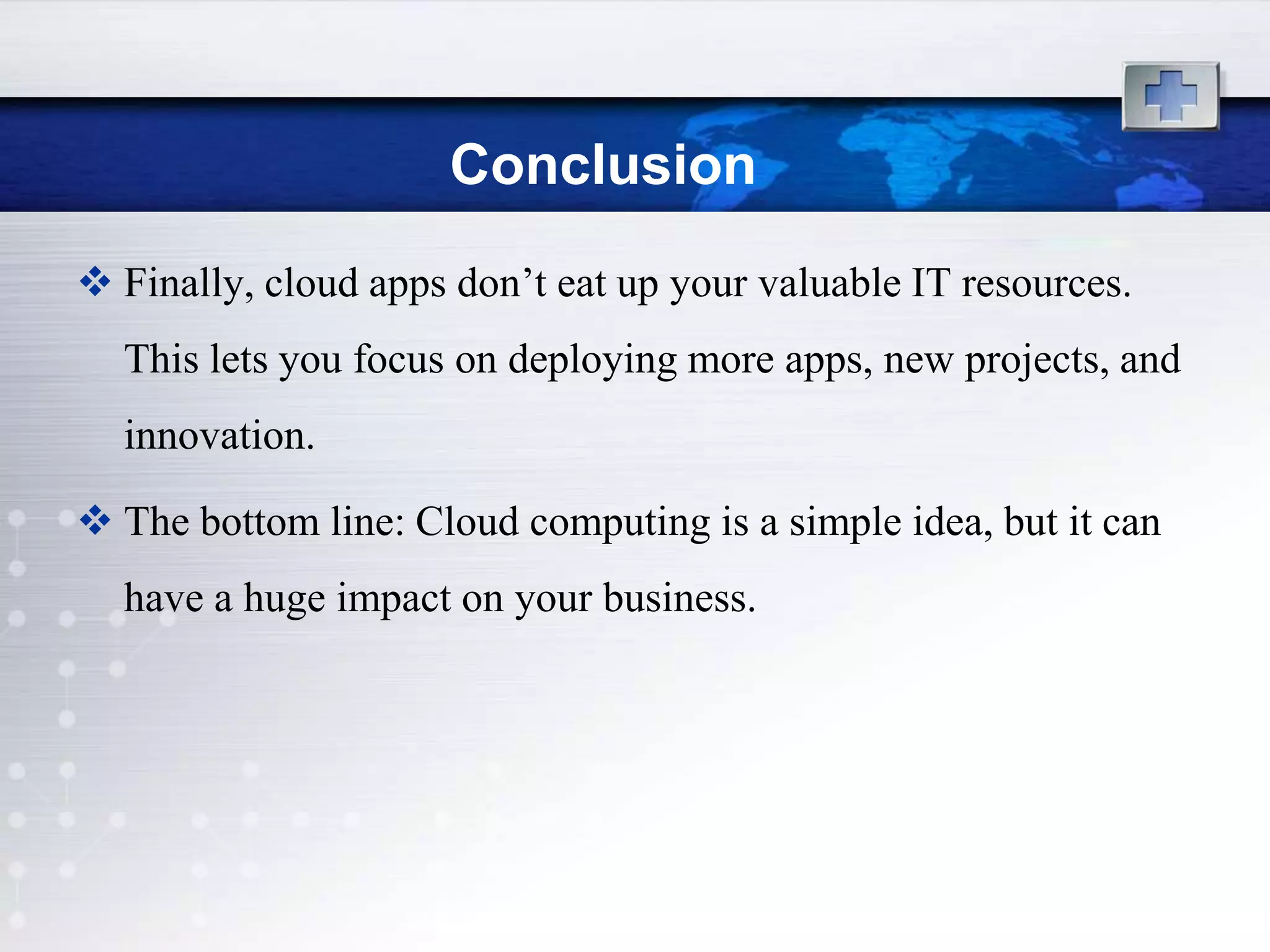 Conclusion
 Finally, cloud apps don‟t eat up your valuable IT resources.
  This lets you focus on deploying more apps, new projects, and
  innovation.

 The bottom line: Cloud computing is a simple idea, but it can
  have a huge impact on your business.
 