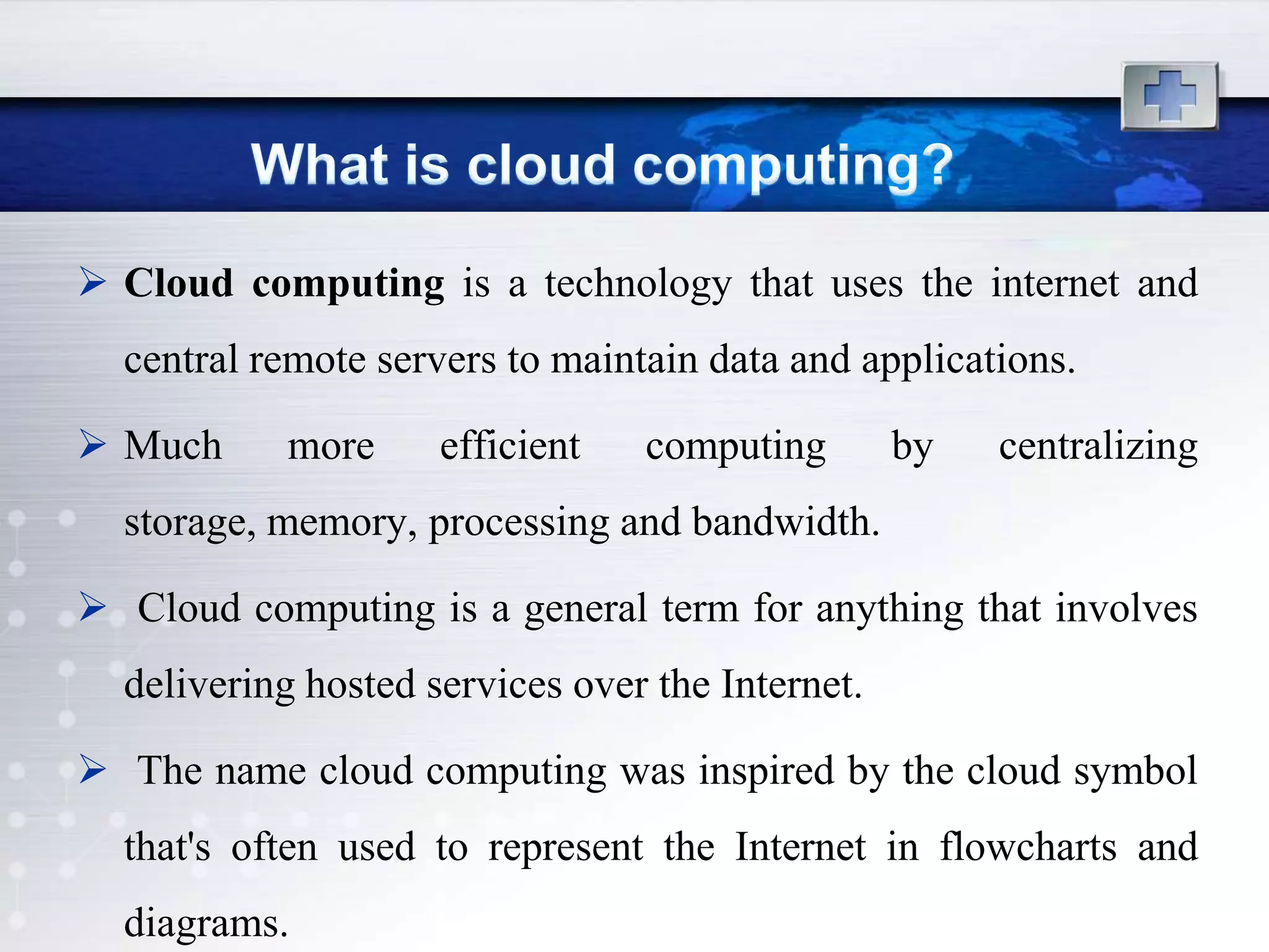 Cloud computing is a technology that uses the internet and
  central remote servers to maintain data and applications.

 Much     more      efficient   computing        by   centralizing
  storage, memory, processing and bandwidth.

 Cloud computing is a general term for anything that involves
  delivering hosted services over the Internet.

 The name cloud computing was inspired by the cloud symbol
  that's often used to represent the Internet in flowcharts and
  diagrams.
 