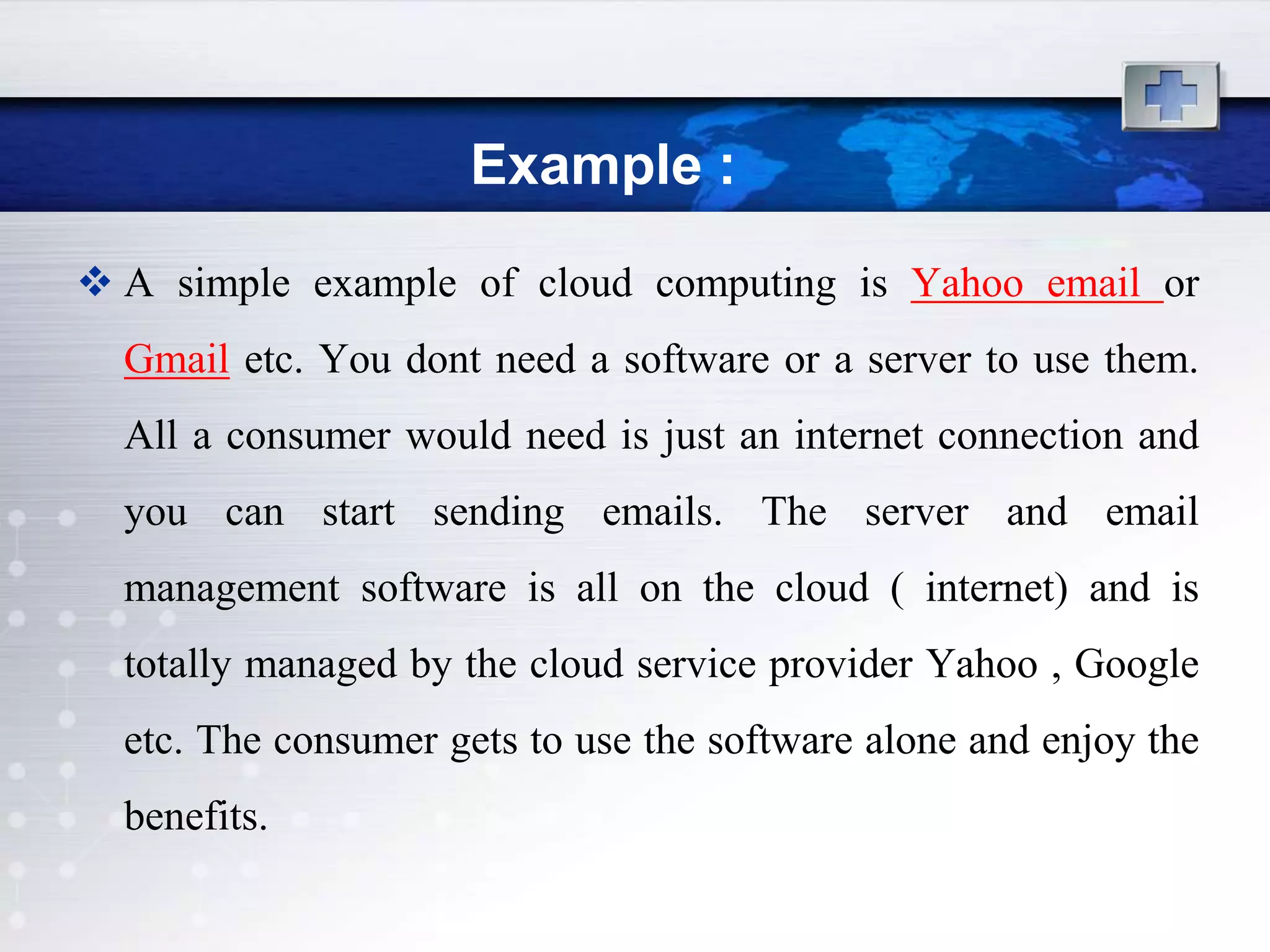 Example :
 A simple example of cloud computing is Yahoo email or
  Gmail etc. You dont need a software or a server to use them.
  All a consumer would need is just an internet connection and
  you can start sending emails. The server and email
  management software is all on the cloud ( internet) and is
  totally managed by the cloud service provider Yahoo , Google
  etc. The consumer gets to use the software alone and enjoy the
  benefits.
 