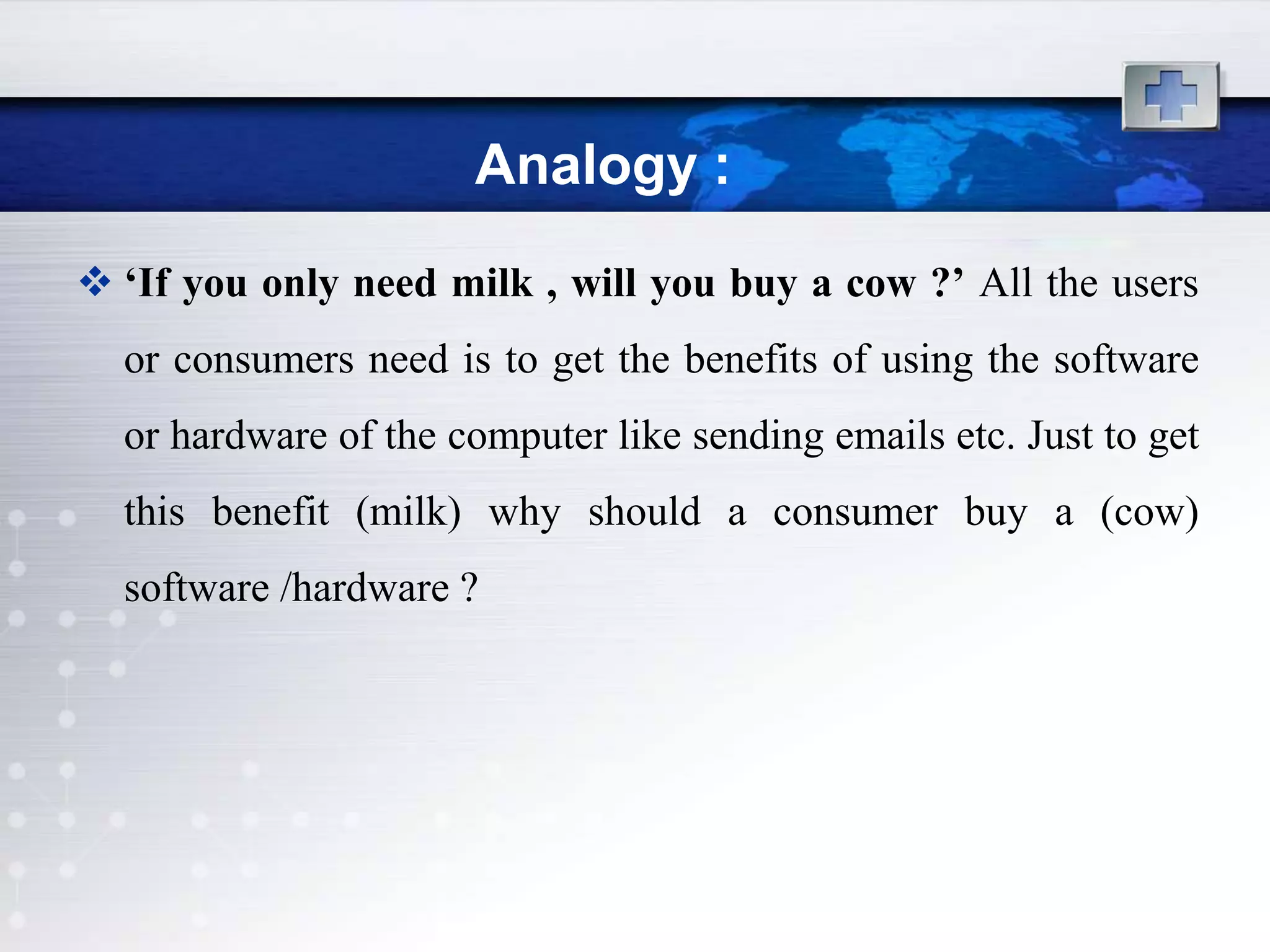 Analogy :
 ‘If you only need milk , will you buy a cow ?’ All the users
  or consumers need is to get the benefits of using the software
  or hardware of the computer like sending emails etc. Just to get
  this benefit (milk) why should a consumer buy a (cow)
  software /hardware ?
 