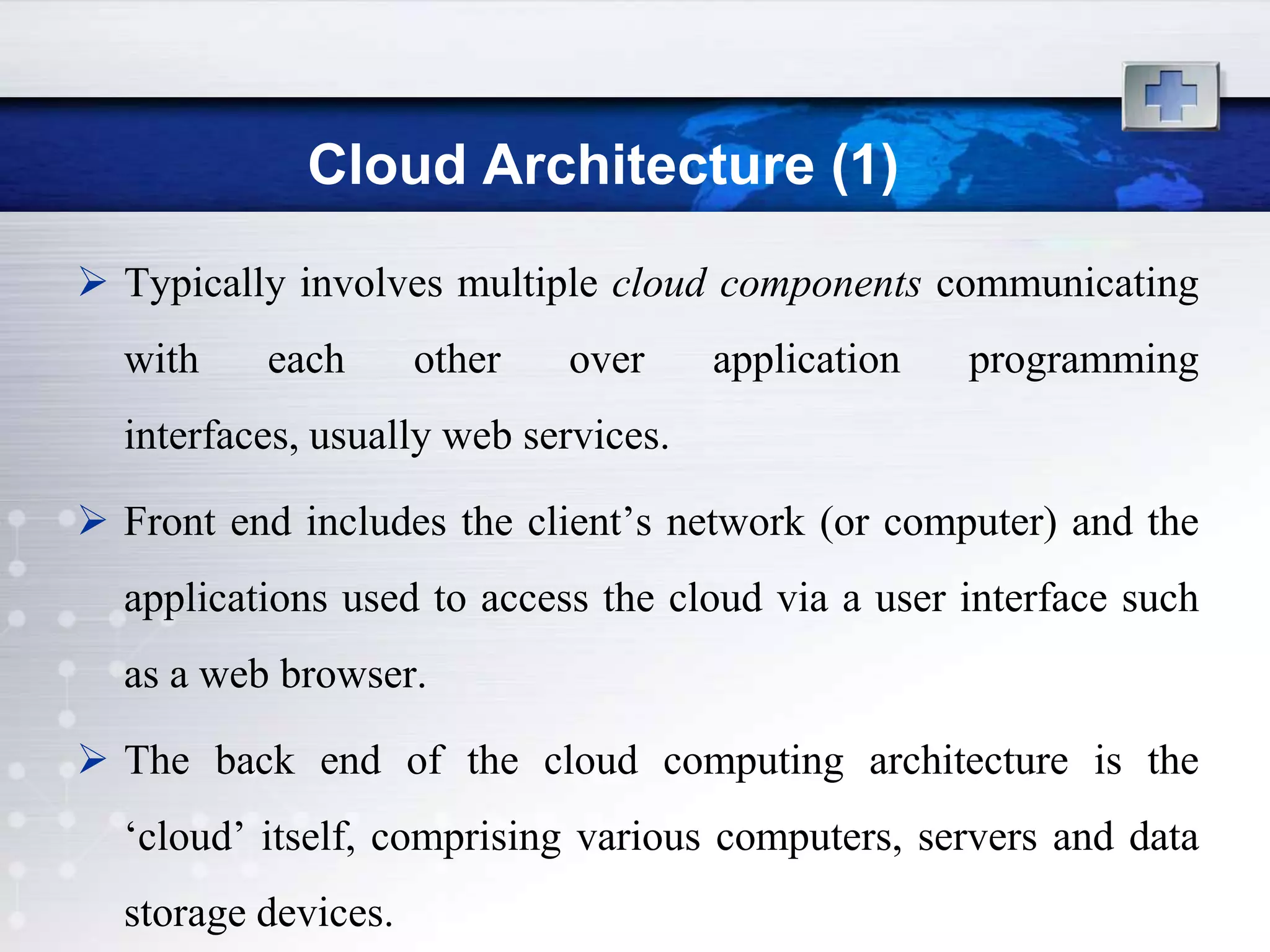 Cloud Architecture (1)
 Typically involves multiple cloud components communicating
  with    each       other   over     application   programming
  interfaces, usually web services.

 Front end includes the client‟s network (or computer) and the
  applications used to access the cloud via a user interface such
  as a web browser.

 The back end of the cloud computing architecture is the
  „cloud‟ itself, comprising various computers, servers and data
  storage devices.
 