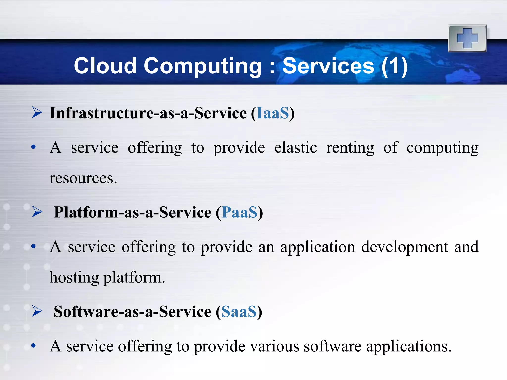 Cloud Computing : Services (1)
 Infrastructure-as-a-Service (IaaS)

• A service offering to provide elastic renting of computing
  resources.

 Platform-as-a-Service (PaaS)

• A service offering to provide an application development and
  hosting platform.

 Software-as-a-Service (SaaS)

• A service offering to provide various software applications.
 