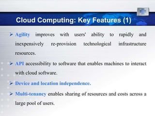 Cloud Computing: Key Features (1)
 Agility   improves     with   users'   ability   to   rapidly   and
  inexpensively     re-provision    technological       infrastructure
  resources.

 API accessibility to software that enables machines to interact
  with cloud software.

 Device and location independence.

 Multi-tenancy enables sharing of resources and costs across a
  large pool of users.
 