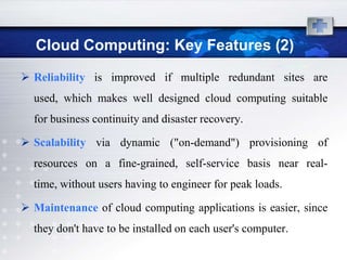 Cloud Computing: Key Features (2)
 Reliability is improved if multiple redundant sites are
  used, which makes well designed cloud computing suitable
  for business continuity and disaster recovery.

 Scalability via dynamic ("on-demand") provisioning of
  resources on a fine-grained, self-service basis near real-
  time, without users having to engineer for peak loads.

 Maintenance of cloud computing applications is easier, since
  they don't have to be installed on each user's computer.
 