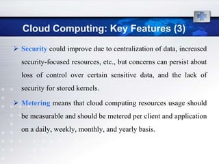 Cloud Computing: Key Features (3)
 Security could improve due to centralization of data, increased
  security-focused resources, etc., but concerns can persist about
  loss of control over certain sensitive data, and the lack of
  security for stored kernels.

 Metering means that cloud computing resources usage should
  be measurable and should be metered per client and application
  on a daily, weekly, monthly, and yearly basis.
 