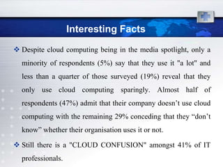 Interesting Facts
 Despite cloud computing being in the media spotlight, only a
  minority of respondents (5%) say that they use it "a lot" and
  less than a quarter of those surveyed (19%) reveal that they
  only use cloud computing sparingly. Almost half of
  respondents (47%) admit that their company doesn‟t use cloud
  computing with the remaining 29% conceding that they “don‟t
  know” whether their organisation uses it or not.

 Still there is a "CLOUD CONFUSION" amongst 41% of IT
  professionals.
 