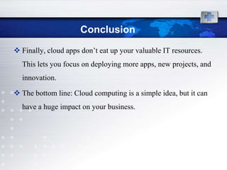Conclusion
 Finally, cloud apps don‟t eat up your valuable IT resources.
  This lets you focus on deploying more apps, new projects, and
  innovation.

 The bottom line: Cloud computing is a simple idea, but it can
  have a huge impact on your business.
 