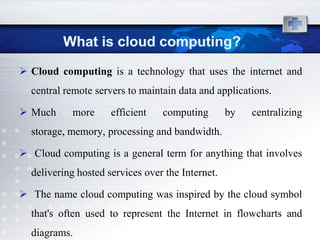  Cloud computing is a technology that uses the internet and
  central remote servers to maintain data and applications.

 Much     more      efficient   computing        by   centralizing
  storage, memory, processing and bandwidth.

 Cloud computing is a general term for anything that involves
  delivering hosted services over the Internet.

 The name cloud computing was inspired by the cloud symbol
  that's often used to represent the Internet in flowcharts and
  diagrams.
 