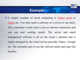 Example :
 A simple example of cloud computing is Yahoo email or
  Gmail etc. You dont need a software or a server to use them.
  All a consumer would need is just an internet connection and
  you can start sending emails. The server and email
  management software is all on the cloud ( internet) and is
  totally managed by the cloud service provider Yahoo , Google
  etc. The consumer gets to use the software alone and enjoy the
  benefits.
 