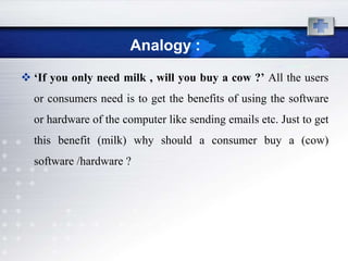 Analogy :
 ‘If you only need milk , will you buy a cow ?’ All the users
  or consumers need is to get the benefits of using the software
  or hardware of the computer like sending emails etc. Just to get
  this benefit (milk) why should a consumer buy a (cow)
  software /hardware ?
 