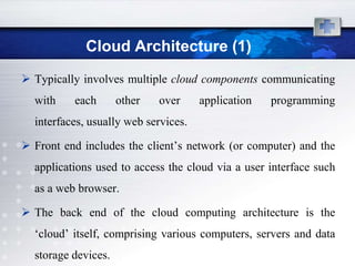 Cloud Architecture (1)
 Typically involves multiple cloud components communicating
  with    each       other   over     application   programming
  interfaces, usually web services.

 Front end includes the client‟s network (or computer) and the
  applications used to access the cloud via a user interface such
  as a web browser.

 The back end of the cloud computing architecture is the
  „cloud‟ itself, comprising various computers, servers and data
  storage devices.
 