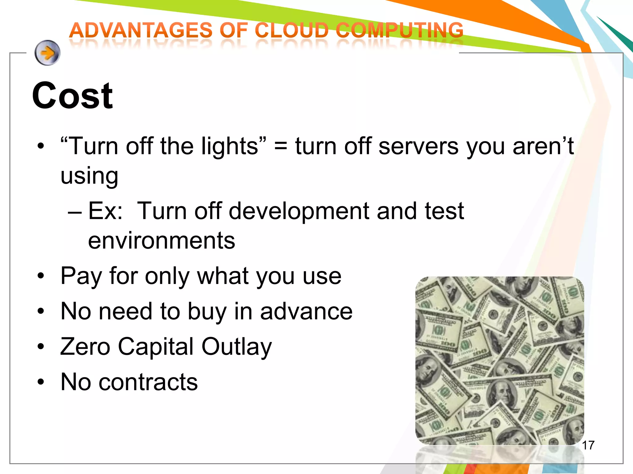 Cost
• “Turn off the lights” = turn off servers you aren’t
  using
   – Ex: Turn off development and test
     environments
• Pay for only what you use
• No need to buy in advance
• Zero Capital Outlay
• No contracts

                                                        17
 
