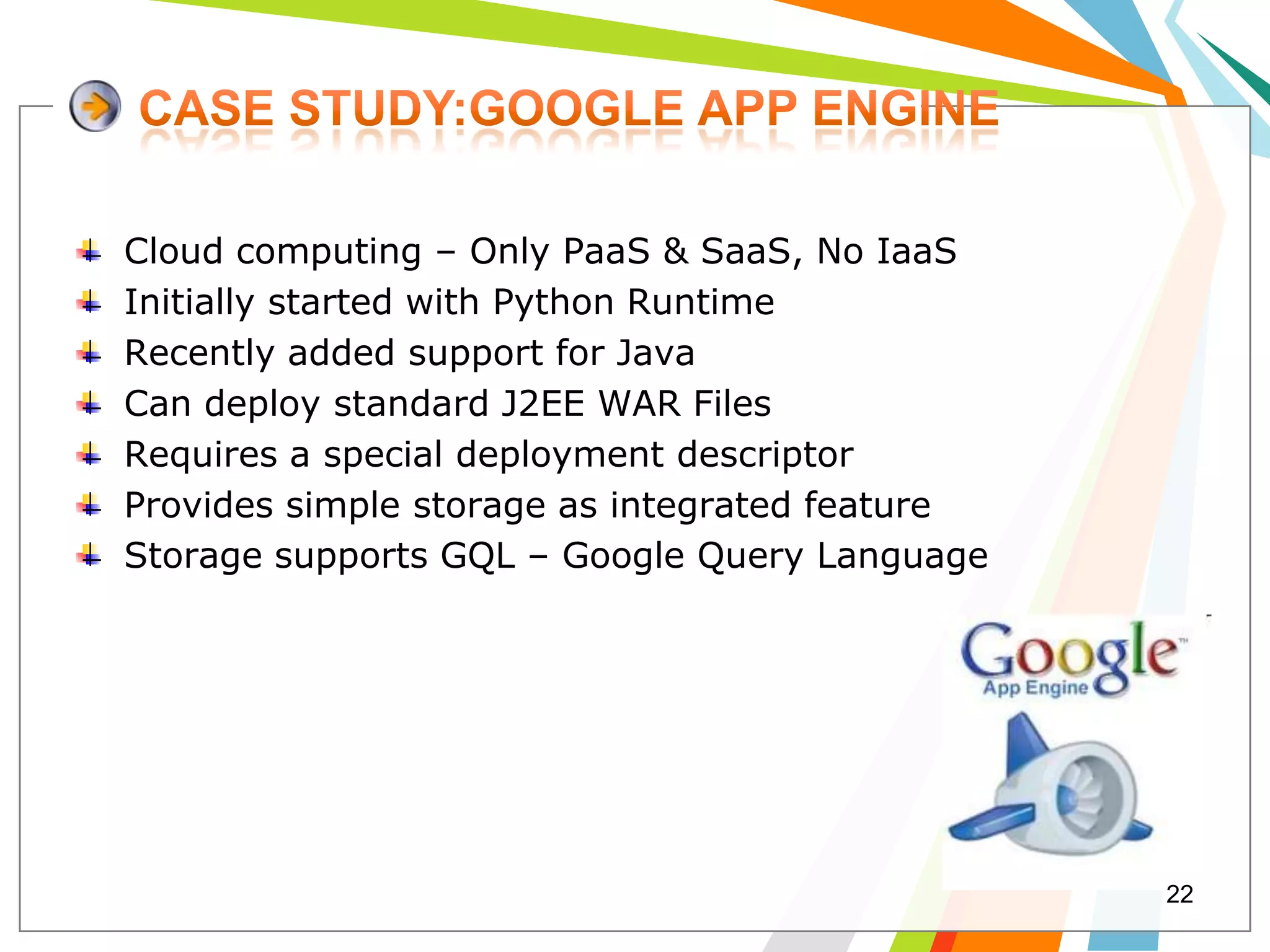 Cloud computing – Only PaaS & SaaS, No IaaS
Initially started with Python Runtime
Recently added support for Java
Can deploy standard J2EE WAR Files
Requires a special deployment descriptor
Provides simple storage as integrated feature
Storage supports GQL – Google Query Language




                                                22
 