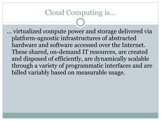 Cloud Computing is… …  virtualized compute power and storage delivered via platform-agnostic infrastructures of abstracted hardware and software accessed over the Internet. These shared, on-demand IT resources, are created and disposed of efficiently, are dynamically scalable through a variety of programmatic interfaces and are billed variably based on measurable usage. 