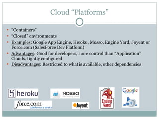 Cloud “Platforms” “ Containers” “ Closed” environments Examples : Google App Engine, Heroku, Mosso, Engine Yard, Joyent or Force.com (SalesForce Dev Platform) Advantages : Good for developers, more control than “Application” Clouds, tightly configured Disadvantages : Restricted to what is available, other dependencies 