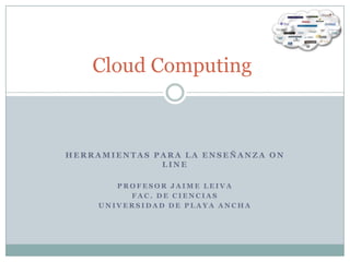Cloud Computing



HERRAMIENTAS PARA LA ENSEÑANZA ON
              LINE

        PROFESOR JAIME LEIVA
          FAC. DE CIENCIAS
     UNIVERSIDAD DE PLAYA ANCHA
 
