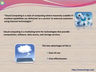 “Cloud Computing is a style of computing where massively scalable IT-
enabled capabilities are delivered ‘as a service’ to external customers
using Internet technologies “



Cloud computing is a marketing term for technologies that provide
computation, software, data access, and storage services .



                                      The two advantages of this is

                                             Ease-of-use

                                             Cost-effectiveness



                                                                      http://www.brizgo.net/
 