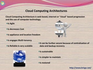 Cloud Computing Architectures
Cloud Computing Architecture is web based, internet or “cloud" based progression
and the use of computer technology.
  Is Agile

  Is decreases Cost

  Is appliance and location freedom

  Is engages Multi-tenancy
                                  It can be further secure because of centralization of
  Is Reliable Is very scalable    data and backup recovery

                                  Is sustainable

                                  Is simpler to maintain

                                  Is metered

                                                                 http://www.brizgo.net/
 