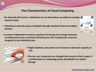 Five Characteristics of Cloud Computing

• On-demand self-service: Individuals can set themselves up without needing
  anyone’s help.

• Ubiquitous network access: Available through standard Internet-enabled
  devices.

• Location independent resource pooling: Processing and storage demands
  are balanced across a common infrastructure with no particular resource
  assigned to any individual user.


                       • Rapid elasticity: consumers can increase or decrease capacity at
                         will.

                       • Pay per use: consumers are charged fees based on their usage of
                         a combination of computing power, bandwidth use and/or
                         storage


                                                                    http://www.brizgo.net/
 
