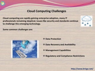 Cloud Computing Challenges

Cloud computing are rapidly gaining enterprise adoption, many IT
professionals remaining skeptical, issues like security and standards continue
to challenge this emerging technology.

Some common challenges are:


                                          Data Protection

                                          Data Recovery and Availability

                                          Management Capabilities

                                          Regulatory and Compliance Restrictions




                                                                      http://www.brizgo.net/
 