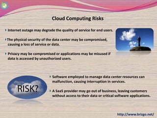 Cloud Computing Risks

Internet outage may degrade the quality of service for end users.

The physical security of the data center may be compromised,
causing a loss of service or data.

Privacy may be compromised or applications may be misused if
data is accessed by unauthorized users.



                           Software employed to manage data center resources can
                           malfunction, causing interruption in services.

                           A SaaS provider may go out of business, leaving customers
                           without access to their data or critical software applications.



                                                                    http://www.brizgo.net/
 