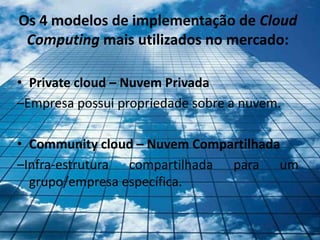 Os 4 modelos de implementação de Cloud
 Computing mais utilizados no mercado:

• Private cloud – Nuvem Privada
–Empresa possui propriedade sobre a nuvem.

• Community cloud – Nuvem Compartilhada
–Infra-estrutura compartilhada para um
  grupo/empresa específica.
 