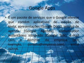 Google Apps
• É um pacote de serviços que o Google oferece
  que contém aplicativos de edição de
  texto, apresentações (Google Docs), serviço de
  agenda (Google Agenda), comunicador
  instantâneo integrado (Google Talk), e-mail
  com o domínio da empresa (por
  exemplo,     contato@empresa.com),       entre
  outros.
 