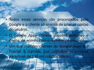 • Todos esses serviços são processados pelo
  Google e o cliente só precisa de criar as contas
  do usuário.
• O Google Apps oferece pacotes gratuitos e
  pagos, de acordo com o número de usuários.
• Um dos maiores clientes do Google Apps é a
  Procter & Gamble, que contratou os serviços
  para mais de 130 mil colaboradores.
 