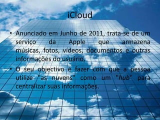 iCloud
• Anunciado em Junho de 2011, trata-se de um
  serviço     da      Apple   que   armazena
  músicas, fotos, vídeos, documentos e outras
  informações do usuário.
• O seu objectivo é fazer com que a pessoa
  utilize "as nuvens" como um "hub" para
  centralizar suas informações.
 