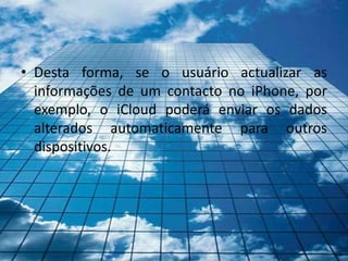 • Desta forma, se o usuário actualizar as
  informações de um contacto no iPhone, por
  exemplo, o iCloud poderá enviar os dados
  alterados automaticamente para outros
  dispositivos.
 