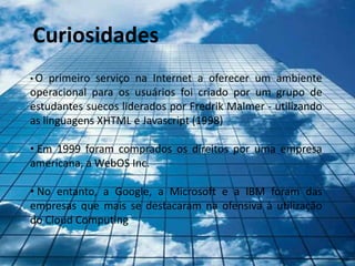 Curiosidades
•O   primeiro serviço na Internet a oferecer um ambiente
operacional para os usuários foi criado por um grupo de
estudantes suecos liderados por Fredrik Malmer - utilizando
as linguagens XHTML e Javascript (1998)

• Em 1999 foram comprados os direitos por uma empresa
americana, a WebOS Inc.

• No entanto, a Google, a Microsoft e a IBM foram das
empresas que mais se destacaram na ofensiva à utilização
do Cloud Computing
 