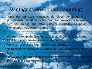 Vantagens do Cloud Computing
 Uma das principais vantagens do Cloud Computing é a
possibilidade de utilizar aplicações directamente da Internet
sem ser preciso que estas estejam instaladas no nosso
computador. Mas existem outras:

•O utilizador pode aceder aos seus dados em qualquer
local, basta para isso ter acesso á internet;
•As actualizações são feitas de forma automática;
•O trabalho corporativo e a partilha de ficheiros torna-se mais
fácil;
•Baixo risco de indisponibilidade do ficheiro que o utilizador
procura num dado momento;
 