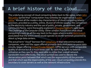 A brief history of the cloud……….
The underlying concept of cloud computing dates back to the 1960s, when John
McCarthy opi...
