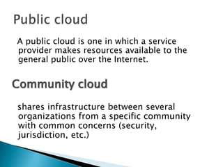 A public cloud is one in which a service
provider makes resources available to the
general public over the Internet.


Community cloud
shares infrastructure between several
organizations from a specific community
with common concerns (security,
jurisdiction, etc.)
 