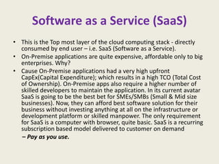 Software as a Service (SaaS)
• This is the Top most layer of the cloud computing stack - directly
  consumed by end user – i.e. SaaS (Software as a Service).
• On-Premise applications are quite expensive, affordable only to big
  enterprises. Why?
• Cause On-Premise applications had a very high upfront
  CapEx(Capital Expenditure); which results in a high TCO (Total Cost
  of Ownership). On-Premise apps also require a higher number of
  skilled developers to maintain the application. In its current avatar
  SaaS is going to be the best bet for SMEs/SMBs (Small & Mid size
  businesses). Now, they can afford best software solution for their
  business without investing anything at all on the infrastructure or
  development platform or skilled manpower. The only requirement
  for SaaS is a computer with browser, quite basic. SaaS is a recurring
  subscription based model delivered to customer on demand
  – Pay as you use.
 