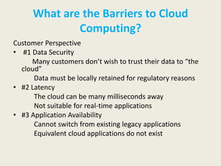 What are the Barriers to Cloud
              Computing?
Customer Perspective
• #1 Data Security
     Many customers don’t wish to trust their data to “the
  cloud”
      Data must be locally retained for regulatory reasons
• #2 Latency
      The cloud can be many milliseconds away
      Not suitable for real-time applications
• #3 Application Availability
      Cannot switch from existing legacy applications
      Equivalent cloud applications do not exist
 