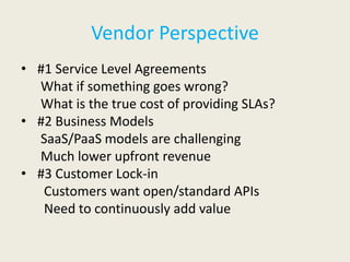 Vendor Perspective
• #1 Service Level Agreements
  What if something goes wrong?
  What is the true cost of providing SLAs?
• #2 Business Models
  SaaS/PaaS models are challenging
  Much lower upfront revenue
• #3 Customer Lock-in
   Customers want open/standard APIs
   Need to continuously add value
 
